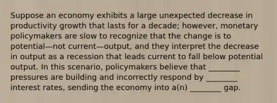 Suppose an economy exhibits a large unexpected decrease in productivity growth that lasts for a decade; however, monetary policymakers are slow to recognize that the change is to potential—not current—output, and they interpret the decrease in output as a recession that leads current to fall below potential output. In this scenario, policymakers believe that ________ pressures are building and incorrectly respond by ________ interest rates, sending the economy into a(n) ________ gap.