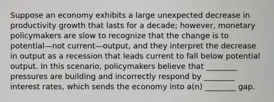 Suppose an economy exhibits a large unexpected decrease in productivity growth that lasts for a decade; however, monetary policymakers are slow to recognize that the change is to potential—not current—output, and they interpret the decrease in output as a recession that leads current to fall below potential output. In this scenario, policymakers believe that ________ pressures are building and incorrectly respond by ________ interest rates, which sends the economy into a(n) ________ gap.