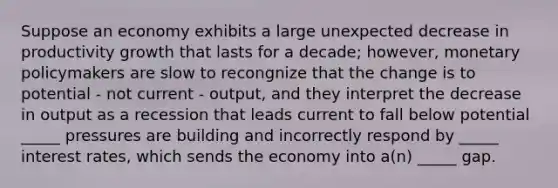 Suppose an economy exhibits a large unexpected decrease in productivity growth that lasts for a decade; however, monetary policymakers are slow to recongnize that the change is to potential - not current - output, and they interpret the decrease in output as a recession that leads current to fall below potential _____ pressures are building and incorrectly respond by _____ interest rates, which sends the economy into a(n) _____ gap.