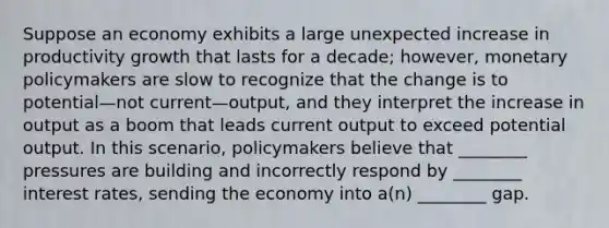 Suppose an economy exhibits a large unexpected increase in productivity growth that lasts for a decade; however, monetary policymakers are slow to recognize that the change is to potential—not current—output, and they interpret the increase in output as a boom that leads current output to exceed potential output. In this scenario, policymakers believe that ________ pressures are building and incorrectly respond by ________ interest rates, sending the economy into a(n) ________ gap.