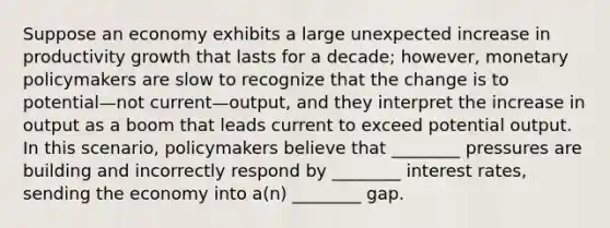 Suppose an economy exhibits a large unexpected increase in productivity growth that lasts for a decade; however, monetary policymakers are slow to recognize that the change is to potential—not current—output, and they interpret the increase in output as a boom that leads current to exceed potential output. In this scenario, policymakers believe that ________ pressures are building and incorrectly respond by ________ interest rates, sending the economy into a(n) ________ gap.