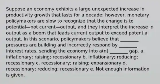 Suppose an economy exhibits a large unexpected increase in productivity growth that lasts for a decade; however, monetary policymakers are slow to recognize that the change is to potential—not current—output, and they interpret the increase in output as a boom that leads current output to exceed potential output. In this scenario, policymakers believe that ________ pressures are building and incorrectly respond by ________ interest rates, sending the economy into a(n) ________ gap. a. inflationary; raising; recessionary b. inflationary; reducing; recessionary c. recessionary; raising; expansionary d. recessionary; reducing; recessionary e. Not enough information is given.