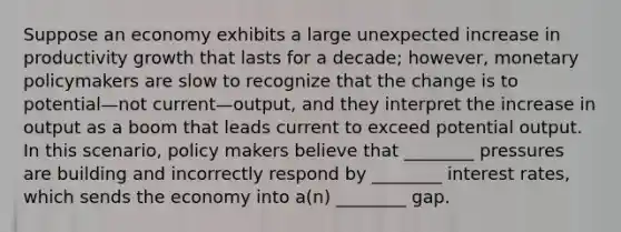 Suppose an economy exhibits a large unexpected increase in productivity growth that lasts for a decade; however, monetary policymakers are slow to recognize that the change is to potential—not current—output, and they interpret the increase in output as a boom that leads current to exceed potential output. In this scenario, policy makers believe that ________ pressures are building and incorrectly respond by ________ interest rates, which sends the economy into a(n) ________ gap.