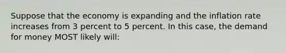 Suppose that the economy is expanding and the inflation rate increases from 3 percent to 5 percent. In this case, the demand for money MOST likely will: