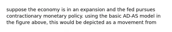 suppose the economy is in an expansion and the fed pursues contractionary monetary policy. using the basic AD-AS model in the figure above, this would be depicted as a movement from