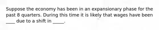 Suppose the economy has been in an expansionary phase for the past 8 quarters. During this time it is likely that wages have been ____ due to a shift in _____.