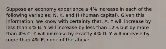 Suppose an economy experience a​ 4% increase in each of the following​ variables: N,​ K, and H​ (human capital). Given this​ information, we know with certainty​ that: A. Y will increase by less than​ 4% B. Y will increase by less than​ 12% but by more than​ 4% C. Y will increase by exactly​ 4% D. Y will increase by more than​ 4% E. none of the above