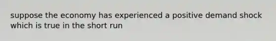 suppose the economy has experienced a positive demand shock which is true in the short run