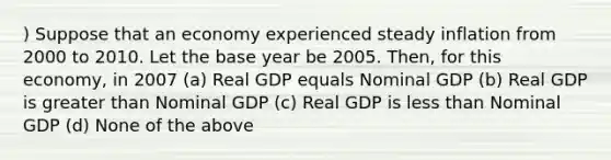 ) Suppose that an economy experienced steady inflation from 2000 to 2010. Let the base year be 2005. Then, for this economy, in 2007 (a) Real GDP equals Nominal GDP (b) Real GDP is greater than Nominal GDP (c) Real GDP is less than Nominal GDP (d) None of the above