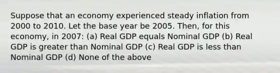 Suppose that an economy experienced steady inflation from 2000 to 2010. Let the base year be 2005. Then, for this economy, in 2007: (a) Real GDP equals Nominal GDP (b) Real GDP is <a href='https://www.questionai.com/knowledge/ktgHnBD4o3-greater-than' class='anchor-knowledge'>greater than</a> Nominal GDP (c) Real GDP is <a href='https://www.questionai.com/knowledge/k7BtlYpAMX-less-than' class='anchor-knowledge'>less than</a> Nominal GDP (d) None of the above