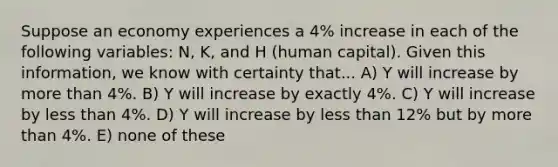 Suppose an economy experiences a 4% increase in each of the following variables: N, K, and H (human capital). Given this information, we know with certainty that... A) Y will increase by more than 4%. B) Y will increase by exactly 4%. C) Y will increase by less than 4%. D) Y will increase by less than 12% but by more than 4%. E) none of these