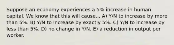 Suppose an economy experiences a 5% increase in human capital. We know that this will cause... A) Y/N to increase by more than 5%. B) Y/N to increase by exactly 5%. C) Y/N to increase by less than 5%. D) no change in Y/N. E) a reduction in output per worker.