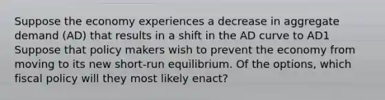 Suppose the economy experiences a decrease in aggregate demand (AD) that results in a shift in the AD curve to AD1 Suppose that policy makers wish to prevent the economy from moving to its new short-run equilibrium. Of the options, which <a href='https://www.questionai.com/knowledge/kPTgdbKdvz-fiscal-policy' class='anchor-knowledge'>fiscal policy</a> will they most likely enact?