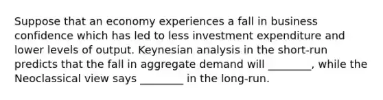 Suppose that an economy experiences a fall in business confidence which has led to less investment expenditure and lower levels of output. Keynesian analysis in the short-run predicts that the fall in aggregate demand will ________, while the Neoclassical view says ________ in the long-run.