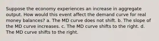 Suppose the economy experiences an increase in aggregate output. How would this event affect the demand curve for real money balances? a. The MD curve does not shift. b. The slope of the MD curve increases. c. The MD curve shifts to the right. d. The MD curve shifts to the right.