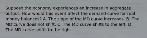 Suppose the economy experiences an increase in aggregate output. How would this event affect the demand curve for real money​ balances? A. The slope of the MD curve increases. B. The MD curve does not shift. C. The MD curve shifts to the left. D. The MD curve shifts to the right.