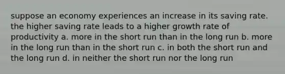 suppose an economy experiences an increase in its saving rate. the higher saving rate leads to a higher growth rate of productivity a. more in the short run than in the long run b. more in the long run than in the short run c. in both the short run and the long run d. in neither the short run nor the long run