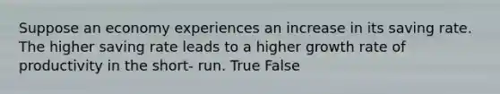 Suppose an economy experiences an increase in its saving rate. The higher saving rate leads to a higher growth rate of productivity in the short- run. True False