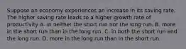 Suppose an economy experiences an increase in its saving rate. The higher saving rate leads to a higher growth rate of productivity A. in neither the short run nor the long run. B. more in the short run than in the long run. C. in both the short run and the long run. D. more in the long run than in the short run.