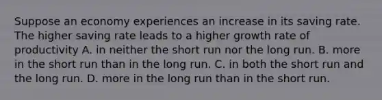 Suppose an economy experiences an increase in its saving rate. The higher saving rate leads to a higher growth rate of productivity A. in neither the short run nor the long run. B. more in the short run than in the long run. C. in both the short run and the long run. D. more in the long run than in the short run.