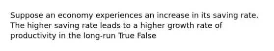 Suppose an economy experiences an increase in its saving rate. The higher saving rate leads to a higher growth rate of productivity in the long-run True False