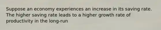 Suppose an economy experiences an increase in its saving rate. The higher saving rate leads to a higher growth rate of productivity in the long-run