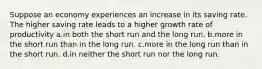 Suppose an economy experiences an increase in its saving rate. The higher saving rate leads to a higher growth rate of productivity a.in both the short run and the long run. b.more in the short run than in the long run. c.more in the long run than in the short run. d.in neither the short run nor the long run.