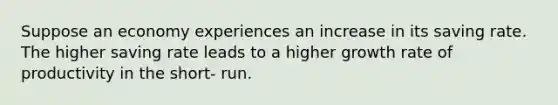 Suppose an economy experiences an increase in its saving rate. The higher saving rate leads to a higher growth rate of productivity in the short- run.