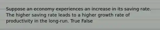 Suppose an economy experiences an increase in its saving rate. The higher saving rate leads to a higher growth rate of productivity in the long-run. True False