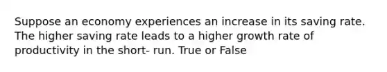 Suppose an economy experiences an increase in its saving rate. The higher saving rate leads to a higher growth rate of productivity in the short- run. True or False