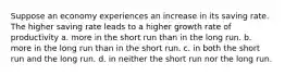 Suppose an economy experiences an increase in its saving rate. The higher saving rate leads to a higher growth rate of productivity a. more in the short run than in the long run. b. more in the long run than in the short run. c. in both the short run and the long run. d. in neither the short run nor the long run.