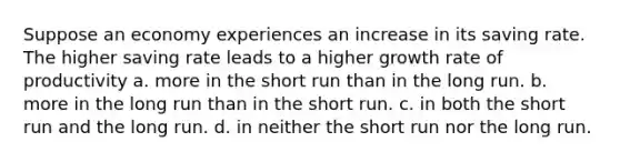 Suppose an economy experiences an increase in its saving rate. The higher saving rate leads to a higher growth rate of productivity a. more in the short run than in the long run. b. more in the long run than in the short run. c. in both the short run and the long run. d. in neither the short run nor the long run.