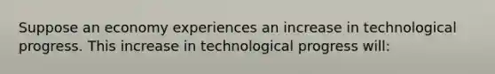 Suppose an economy experiences an increase in technological progress. This increase in technological progress​ will: