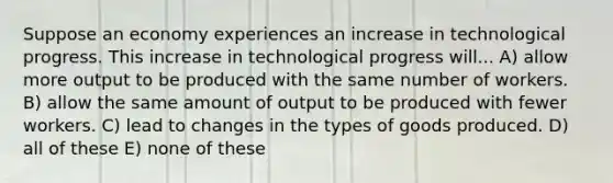 Suppose an economy experiences an increase in technological progress. This increase in technological progress will... A) allow more output to be produced with the same number of workers. B) allow the same amount of output to be produced with fewer workers. C) lead to changes in the types of goods produced. D) all of these E) none of these