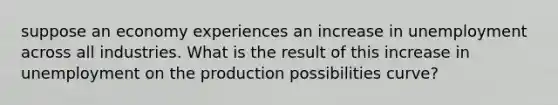 suppose an economy experiences an increase in unemployment across all industries. What is the result of this increase in unemployment on the production possibilities curve?