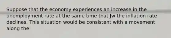 Suppose that the economy experiences an increase in the unemployment rate at the same time that Jw the inflation rate declines. This situation would be consistent with a movement along the: