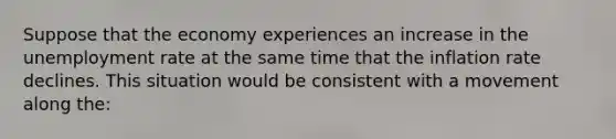 Suppose that the economy experiences an increase in the <a href='https://www.questionai.com/knowledge/kh7PJ5HsOk-unemployment-rate' class='anchor-knowledge'>unemployment rate</a> at the same time that the inflation rate declines. This situation would be consistent with a movement along the: