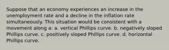 Suppose that an economy experiences an increase in the <a href='https://www.questionai.com/knowledge/kh7PJ5HsOk-unemployment-rate' class='anchor-knowledge'>unemployment rate</a> and a decline in the inflation rate simultaneously. This situation would be consistent with a movement along a: a. vertical Phillips curve. b. negatively sloped Phillips curve. c. positively sloped Phillips curve. d. horizontal Phillips curve.