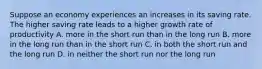 Suppose an economy experiences an increases in its saving rate. The higher saving rate leads to a higher growth rate of productivity A. more in the short run than in the long run B. more in the long run than in the short run C. in both the short run and the long run D. in neither the short run nor the long run