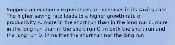 Suppose an economy experiences an increases in its saving rate. The higher saving rate leads to a higher growth rate of productivity A. more in the short run than in the long run B. more in the long run than in the short run C. in both the short run and the long run D. in neither the short run nor the long run