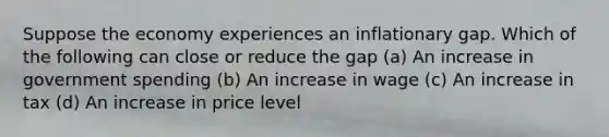 Suppose the economy experiences an inflationary gap. Which of the following can close or reduce the gap (a) An increase in government spending (b) An increase in wage (c) An increase in tax (d) An increase in price level