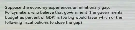 Suppose the economy experiences an inflationary gap. Policymakers who believe that government (the governments budget as percent of GDP) is too big would favor which of the following fiscal policies to close the gap?