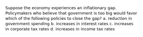 Suppose the economy experiences an inflationary gap. Policymakers who believe that government is too big would favor which of the following policies to close the gap? a. reduction in government spending b. increases in interest rates c. increases in corporate tax rates d. increases in income tax rates