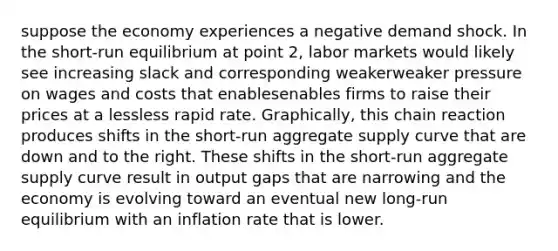 suppose the economy experiences a negative demand shock. In the​ short-run equilibrium at point​ 2, labor markets would likely see increasing slack and corresponding weakerweaker pressure on wages and costs that enablesenables firms to raise their prices at a lessless rapid rate. ​Graphically, this chain reaction produces shifts in the​ short-run aggregate supply curve that are down and to the right. These shifts in the​ short-run aggregate supply curve result in output gaps that are narrowing and the economy is evolving toward an eventual new​ long-run equilibrium with an inflation rate that is lower.