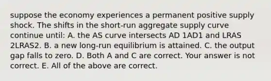 suppose the economy experiences a permanent positive supply shock. The shifts in the​ short-run aggregate supply curve continue​ until: A. the AS curve intersects AD 1AD1 and LRAS 2LRAS2. B. a new​ long-run equilibrium is attained. C. the output gap falls to zero. D. Both A and C are correct. Your answer is not correct. E. All of the above are correct.