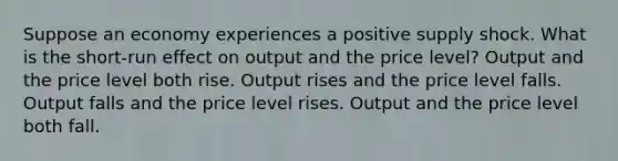 Suppose an economy experiences a positive supply shock. What is the short-run effect on output and the price level? Output and the price level both rise. Output rises and the price level falls. Output falls and the price level rises. Output and the price level both fall.