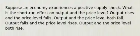 Suppose an economy experiences a positive supply shock. What is the short-run effect on output and the price level? Output rises and the price level falls. Output and the price level both fall. Output falls and the price level rises. Output and the price level both rise.