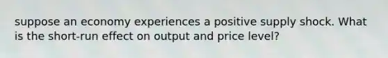 suppose an economy experiences a positive supply shock. What is the short-run effect on output and price level?