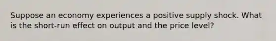 Suppose an economy experiences a positive supply shock. What is the short-run effect on output and the price level?