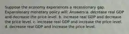 Suppose the economy experiences a recessionary gap. Expansionary monetary policy will: Answers:a. decrease real GDP and decrease the price level. b. increase real GDP and decrease the price level. c. increase real GDP and increase the price level. d. decrease real GDP and increase the price level.